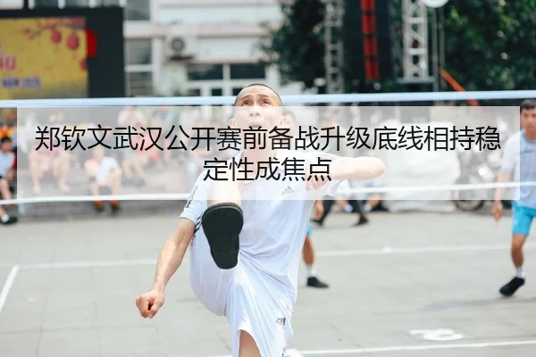 郑钦文武汉公开赛前备战升级底线相持稳定性成焦点